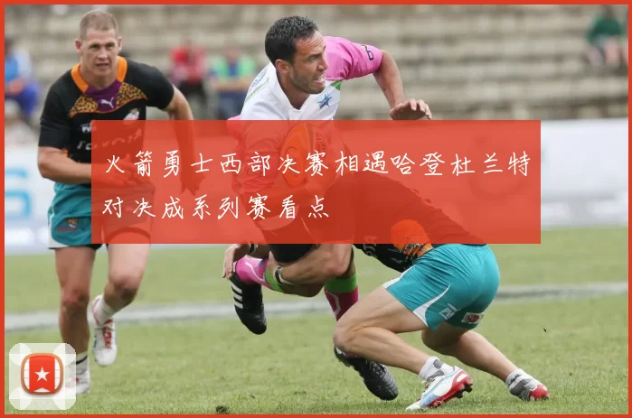 火箭勇士西部决赛相遇哈登杜兰特对决成系列赛看点