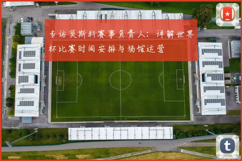 专访莫斯科赛事负责人:详解世界杯比赛时间安排与场馆运营