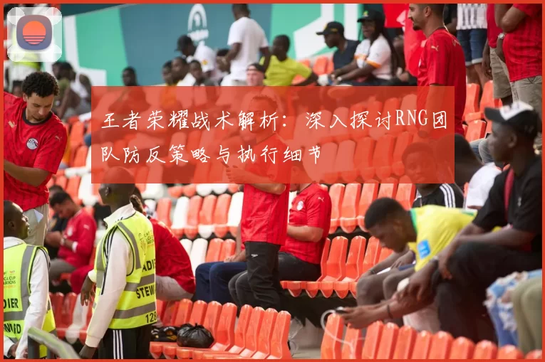王者荣耀战术解析:深入探讨RNG团队防反策略与执行细节