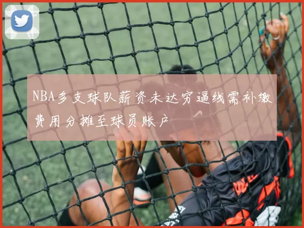 NBA多支球队薪资未达穷逼线需补缴费用分摊至球员账户