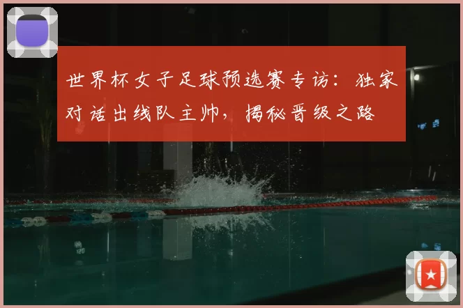 世界杯女子足球预选赛专访：独家对话出线队主帅，揭秘晋级之路