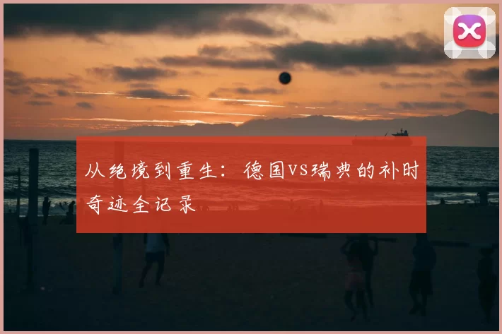 从绝境到重生：德国vs瑞典的补时奇迹全记录