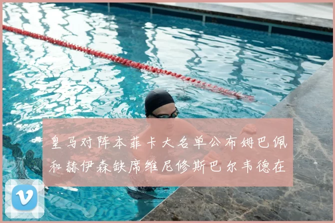 皇马对阵本菲卡大名单公布姆巴佩和赫伊森缺席维尼修斯巴尔韦德在列