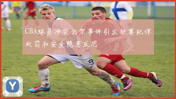 CBA球员冲突打架事件引发联赛纪律处罚和安全隐患反思