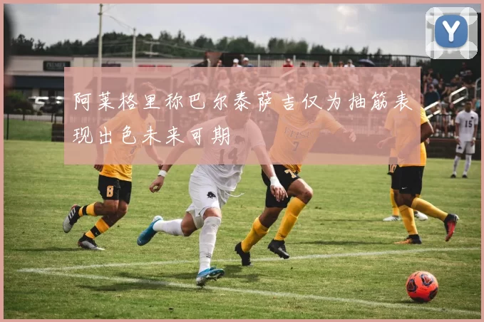 阿莱格里称巴尔泰萨吉仅为抽筋表现出色未来可期