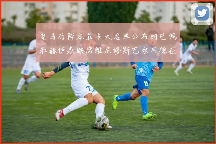 皇马对阵本菲卡大名单公布姆巴佩和赫伊森缺席维尼修斯巴尔韦德在列