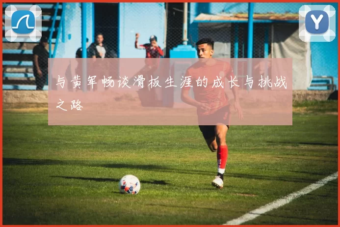 与黄军畅谈滑板生涯的成长与挑战之路