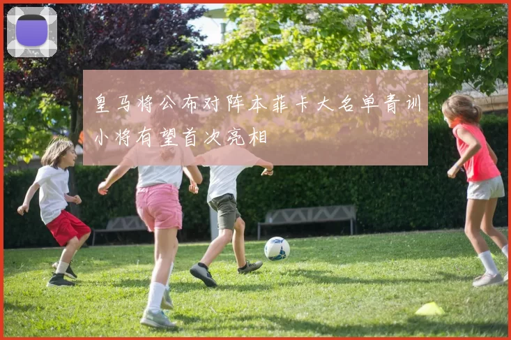 皇马将公布对阵本菲卡大名单青训小将有望首次亮相