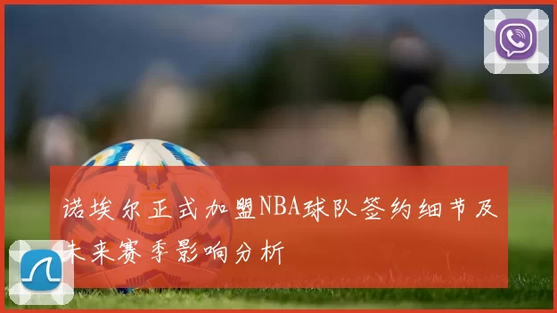 诺埃尔正式加盟NBA球队签约细节及未来赛季影响分析