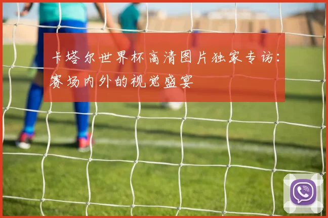 卡塔尔世界杯高清图片独家专访:赛场内外的视觉盛宴