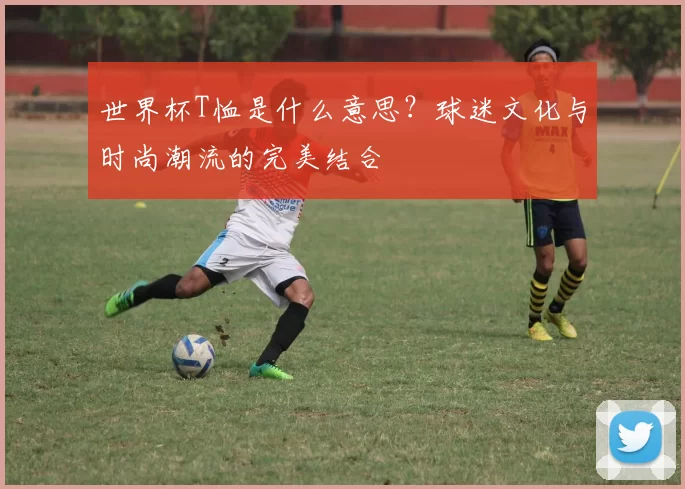 世界杯T恤是什么意思?球迷文化与时尚潮流的完美结合