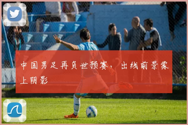 中国男足再负世预赛,出线前景蒙上阴影