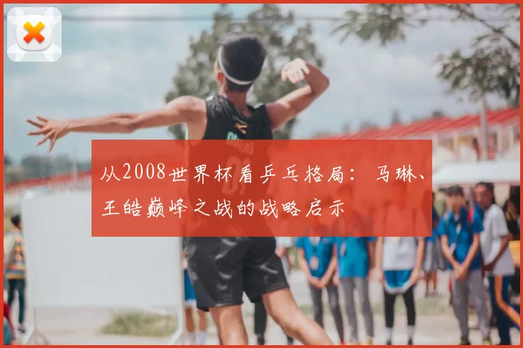 从2008世界杯看乒乓格局：马琳、王皓巅峰之战的战略启示