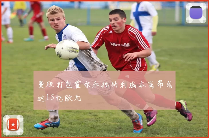 曼联打包霍尔和托纳利成本高昂或达15亿欧元