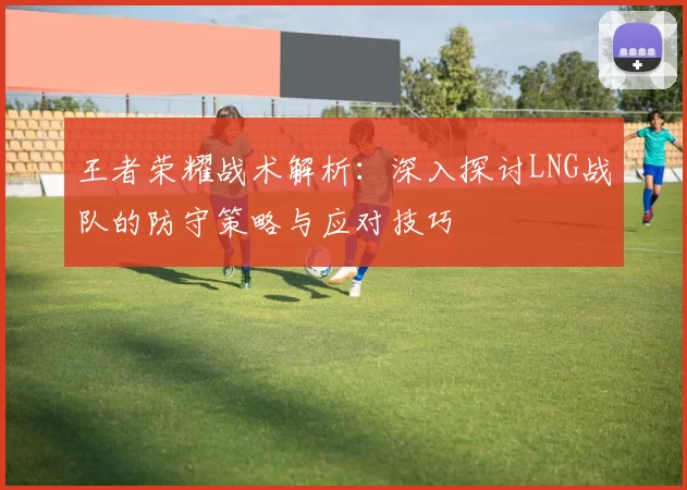 王者荣耀战术解析:深入探讨LNG战队的防守策略与应对技巧