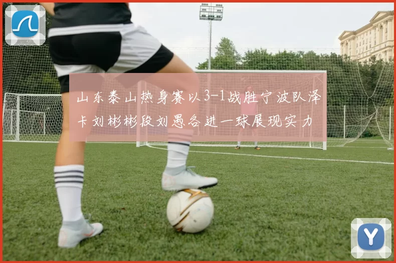 山东泰山热身赛以3-1战胜宁波队泽卡刘彬彬段刘愚各进一球展现实力