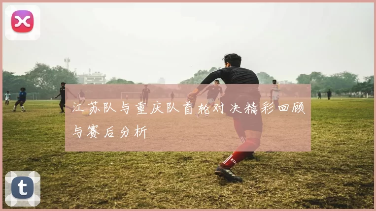 江苏队与重庆队首轮对决精彩回顾与赛后分析