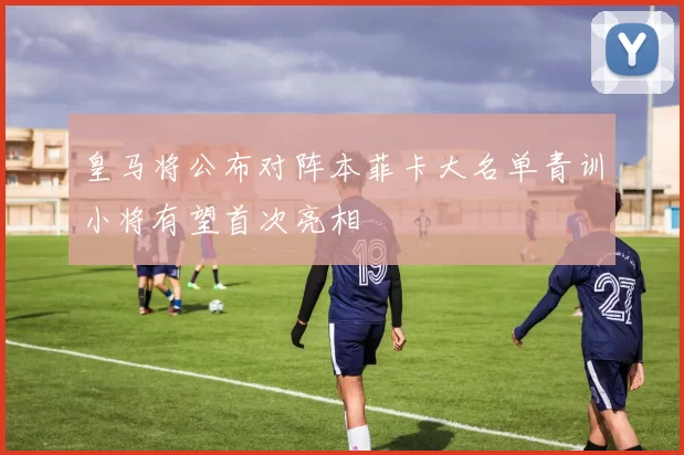 皇马将公布对阵本菲卡大名单青训小将有望首次亮相