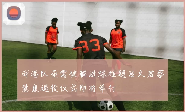 海港队亟需破解进球难题吕文君蔡慧康退役仪式即将举行